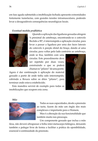 36	                                                                Capítulo 2



em fase aguda submetido a imobili­ ação fechada apresente extremidades
                                 z
fortemente tumefactas, com grandes tensões intramusculares, podendo
levar a desagradáveis consequências neurológicas locais.


   Eventual medida profilática
                      Quando a aplicação das ligaduras gessadas atingem
                   ¼ proximal do antebraço, encontrando-se o cotovelo
                   flectido a 90º, é interrompida a aplicação circular, para
                   levar a passar a ligadura por uma das faces laterais
                   do cotovelo à porção distal do braço, dando aí uma
                   circular, para voltar pelo lado contrário ao antebraço,
                   onde se fixa, também com uma
                   circular. Este procedimento deve
                   ser repetido por duas vezes,
                   construindo o que se poderá
                   chamar os “pilares” de uma ponte.
Agora é dar continuação à aplicação do material
gessado a partir de onde tinha sido interrompido,
cobrindo a flexura sobre os ditos “pilares”, para
terminar onde estava estabelecido.
   Esta manobra servirá de exemplo para todas as
imobilizações que ocupem esta zona.



      Mão
                              Todas as suas capacidades, desde a preensão
                           ao tacto, fazem da mão um órgão dos mais
                           complexos e importante para o Homem.
                              Mas é a alteração da sua funcionalidade que
                           também muito nos preocupa.
                              Um componente gessado que inclua a mão
ilesa, não deverá ultrapassar a linha inter-metacarpo-falângica, deixando
também o polegar livre de forma a facilitar a prática da oponibilidade,
essencial á continuidade da preensão.
 