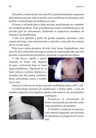 38	                                                               Capítulo 2



   O membro, com flexão do cotovelo a 90º, é, preferencialmente, amparado
pelo próprio paciente, mão no punho, com o antebraço em pronação, para
facilitar a neutralização da tendência ao varo.
   O tronco é inclinado para o lado da lesão, posicionando-se o membro
em condição pendular. Estes procedimentos muito contribuirão para um
elevado grau de relaxamento, facilitando as respectivas manobras de
redução e de imobilização.
   A tala será aplicada a partir do grande troquíter, descendo a face
externa do braço, roda inferiormente o cotovelo e sobe pela face interna
até ao cavado axilar.
   Pelas faces antero-posterior deverão ficar faixas longitudinais, com
cerca de dois centímetros de largura, isentas de material gessado, que irão
permitir reajustamentos periódicos, consoante a regressão do edema.
   A tala fixa-se rápida e ajusta­
damente ao braço com ligadura
de gaze, conformando bem as zonas
supra-condilianas. Espalmam-se as
faces, interna e externa. Realiza-se a
manobra dos três pontos estabi­ iza­
                                  l
dores, prevenindo, assim, a tendên­
cia ao varo.
   Liberta-se a flexura de modo a permitir mobi­ idade entre os 90º e 110º.
                                                  l
   A extremidade proximal da imobilização é fixada sobre a zona da
espádua respectiva com ligadura elástica auto-adesiva, de caracte­ ísticas
                                                                    r
                                    analérgicas.
                                        Ensaiam-se os movimentos de
                                    flexão e de extensão do cotovelo, assim
                                    como pendulares do membro.
                                        O membro é suspenso ao pescoço,
                                    com material adequado, por períodos
                                    de alternância ao programa de exercí­
                                    cios.
 