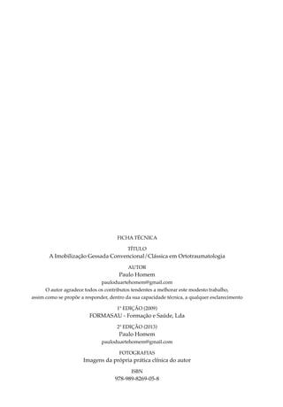 FICHA TÉCNICA

                                          TÍTULO
       A Imobilização Gessada Convencional/Clássica em Ortotraumatologia
                                          AUTOR
                                      Paulo Homem
                              pauloduartehomem@gmail.com
      O autor agradece todos os contributos tendentes a melhorar este modesto trabalho,
assim como se propõe a responder, dentro da sua capacidade técnica, a qualquer esclarecimento

                                     1ª EDIÇÃO (2009)
                         FORMASAU - Formação e Saúde, Lda
                                     2ª EDIÇÃO (2013)
                                      Paulo Homem
                              pauloduartehomem@gmail.com

                                      Fotografias
                      Imagens da própria prática clínica do autor
                                           ISBN
                                    978-989-8269-05-8
 
