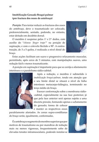 40	                                                              Capítulo 2



      Imobilização Gessada Braqui-palmar
      (por fractura dos ossos do antebraço)

   Posição: Para tentar reduzir as fracturas dos ossos
do antebraço, deve o traumatizado ser colocado,
prefe­ encialmente, sentado, podendo, no entanto,
      r
estar deitado em decúbito dorsal.
   O membro é suspenso pelos 1o e 2os dedos, com
auxílio do “chinese ‘finger traps’” na posição de
supinação, e com o cotovelo flectido a 90º. A contra-
tracção, de 3 a 5 quilos, é realizada a nível distal do
braço.
   Estas acções facilitam um suave e progressivo relaxa­ ento muscular,
                                                         m
permitindo, após cerca de 5 minutos, com manipulações suaves, uma
redução fácil e menos traumatizante.
   A posição em supinação é importante para que se corrija o afastamento
interósseo e o paralelismo rádio-cubital.
                            Após a redução, o membro é submetido à
                        imobilização braqui-palmar, tendo em atenção que
                        o seu limite distal se situará a nível da linha
                        interóssea metacarpo-falângica, terminando no
                        terço médio do braço.
                            Exercer conformação sobre a membrana rádio-
                        -cubital, especialmente na sua face posterior; já
                        que pela face anterior será apenas sujeito a uma
                        discreta pressão, formando apenas o achatamento
                        do gessado; forma de colocar
                        e manter os respectivos ossos
paralelamente afastados. As zonas supra-condilianas
do braço serão, igualmente, conformadas.

   É o antebraço o segmento do membro supe­ ior que por
                                          r
motivos de traumatismo ou por manobras de redução
mais ou menos vigorosas, frequentemente sofre de
elevadas tensões intramusculares, podendo instalar-se
 