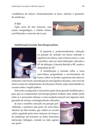 Imobilizações Gessadas do Membro Superior	                               43


-condilianas do úmero. Insinuadamente as faces, anterior e posterior,
do antebraço.

   2ª fase
   Após cerca de três semanas, com
exame imagiológico, e critério clínico,
será libertado o cotovelo até à cura.




   Imobilização Gessada Toro-Braqui-palmar

                               O paciente é, preferencialmente, colocado
                            na posição de sentado em banco redondo e
                            regulável em altura, com o tronco erecto, e com
                            o membro, salve-se outra indicação, colocado a
                            45º de abdução. Cotovelo flectido a 90º, sendo a
                            antepulsão de 30º.
                               A imobilização é iniciada sobre a zona
                            sacro-ilíaca, progredindo o envolvimento do
                            tronco. Sobre os bordos superiores dos ilíacos é
realizada conformação, fazendo passar uma ligadura de pano, com cerca de
metro e meio de comprimento, de trás para a frente, cujas extremidades se
cruzam sobre a região púbica.
   Está assim assegurado o necessário apoio desta grande imobilização e,
para que os componentes toro-braqui-palmar tenham uma sólida união
entre si, é necessário reforçar a zona escápulo-umeral com algumas talas
gessadas de reforço, estrategicamente colocadas.
   Já com o membro colocado em posição pré-
-definida, a primeira tala parte da zona ilíaca
anterior do lado lesado, que subirá ao cavado
axilar, seguindo pelas faces internas do braço e
do antebraço até terminar na linha interóssea
metacarpo falângica, criando na mão apenas
um apoio.
 