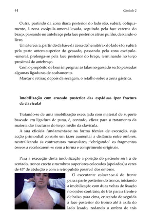 44	                                                               Capítulo 2



   Outra, partindo da zona ilíaca posterior do lado são, subirá, obliqua­
mente, à zona escápula-umeral lesada, seguindo pela face externa do
braço, passando no antebraço pela face posterior até ao punho, deixando-o
livre.
   Uma terceira, partindo da base da zona do hemitórax do lado são, subirá
pela parte antero-superior do gessado, passando pela zona escápulo-
-umeral, prolonga-se pela face posterior do braço, terminando no terço
proximal do antebraço.
   Com o propósito de bem impregnar as talas no gessado serão passadas
algumas ligaduras de acabamento.
   Marcar e retirar, depois da secagem, o retalho sobre a zona gástrica.




      Imobilização com cruzado posterior das espáduas (por fractura
      da clavícula)

   Tratando-se de uma imobilização executada com material de suporte
baseado em ligadura de pano, é, contudo, eficaz para o tratamento da
maioria das fracturas do terço médio da clavícula.
   A sua eficácia fundamenta-se na forma técnica de execução, cuja
acção primordial consiste em fazer aumentar a distância entre ombros,
neutralizando as contracturas muscula­­res, “obrigando” os fragmen­ os
                                                                  t
ósseos a recolocarem-se com a forma e compri­ ento originais.
                                              m

   Para a execução desta imobilização a posição do paciente será a de
sentado, tronco erecto e membros superiores colocados (apoiados) a cerca
de 45º de abdução e com a retropulsão possível dos ombros.
                                  O executante colocar-se-á de frente
                               para a parte posterior do tronco, iniciando
                               a imobilização com duas voltas de fixação
                               no ombro contrário, de trás para a frente e
                               de baixo para cima, cruzando de seguida
                               a face posterior do tronco até à axila do
                               lado lesado, rodando o ombro de trás
 