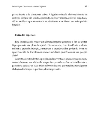 Imobilizações Gessadas do Membro Superior	                              45


para a frente e de cima para baixo. A ligadura circula alternadamente os
ombros, sempre em tensão, cruzando, sucessivamente, entre as espáduas,
até se verificar que os ombros se afastaram e se fixam em retropulsão
forçada.



   Cuidados especiais

   Esta imobilização requer um almofadamento generoso a fim de evitar
hiper-pressão do plexo braquial. Os membros, com tendência a dimi­
nuírem o grau de abdução, aumentam a pressão axilar, podendo levar ao
aparecimento de transtornos neuro-vasculares periféricos na sua porção
distal.
   As instruções tendentes à profilaxia das eventuais alterações consistem,
essencialmente, no alívio da respectiva pressão axilar, aconselhando o
paciente a colocar as suas mãos sobre os ilíacos, proporcionando alguma
abdução dos braços e, por isso, descompressão.
 