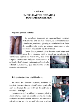 Capítulo 3
                 IMOBILIZAÇÕES GESSADAS
                   DO MEMBRO INFERIOR




   Algumas particularidades

                   Os membros inferiores, de características robustas
                de harmonia com as suas funções, quando submetidos
                à Imobilização clássica prolongada também eles sofrem
                de consideráveis perdas de massas musculares e da,
                não menos arreliadora, rigidez articular.
                   Com o fim de prevenir parte destas complicações será
                nosso dever ensinar e motivar o paciente à realização de
contracções isométricas muscula­ es, mas seria
                                 r
a opção, sempre que indicada clinicamente, a
aplicação da técnica de tratamento pelo método
ortopédico/funcional, que minimizaria parte
dessas contrariedades.




   Três pontos de apoio estabilizadores

   Tal como no membro superior, também no
membro inferior esta manobra técnica é praticada,
com a diferença de aqui se tratar de contrariar a
tendência ao valgo.
   Uma das forças é exercida sobre a zona epifisária
distal externa; outra, em sentido oposto, na porção
diafisária mediana interna; a terceira, no sentido da
primeira, exercida pela oposição da parte proximal
 