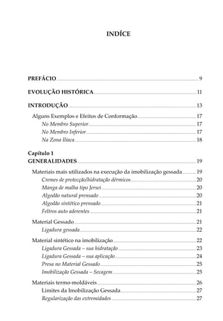 INDÍCE




PREFÁCIO.................................................................................................................................................................................................. 9

Evolução histórica............................................................................................................................................ 11

INTRODUÇÃO.............................................................................................................................................................................. 13
    Alguns Exemplos e Efeitos de Conformação................................................................................ 17
       No Membro Superior.................................................................................................................................................. 17
       No Membro Inferior..................................................................................................................................................... 17
       Na Zona Ilíaca..................................................................................................................................................................... 18

Capítulo 1
Generalidades.................................................................................................................................................................. 19
    Materiais mais utilizados na execução da imobili­ ação gessada................... 19                     z
       Cremes de protecção/hidratação dérmicos......................................................................................... 20
       Manga de malha tipo Jersei................................................................................................................................. 20
       Algodão natural prensado..................................................................................................................................... 20
       Algodão sintético prensado.................................................................................................................................. 21
       Feltros auto aderentes................................................................................................................................................. 21
    Material Gessado...................................................................................................................................................................... 21
       Ligadura gessada.............................................................................................................................................................. 22
    Material sintético na imobilização................................................................................................................. 22
       Ligadura Gessada – sua hidratação. ......................................................................................................... 23
       Ligadura Gessada – sua aplicação. ............................................................................................................. 24
       Presa no Material Gessado................................................................................................................................... 25
       Imobilização Gessada – Secagem.................................................................................................................. 25
    Materiais termo-moldáveis....................................................................................................................................... 26
                                                             ....................................................................................................... 27

       Regularização das extremidades. .................................................................................................................. 27
 