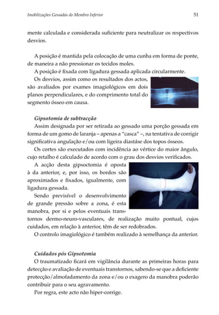 Imobilizações Gessadas do Membro Inferior 	                            51


mente calculada e considerada suficiente para neutralizar os respectivos
desvios.

   A posição é mantida pela colocação de uma cunha em forma de ponte,
de maneira a não pressionar os tecidos moles.
   A posição é fixada com ligadura gessada aplicada circularmente.
   Os desvios, assim como os resultados dos actos,
são avaliados por exames imagiológicos em dois
planos perpendiculares, e do comprimento total do
segmento ósseo em causa.


   Gipsotomia de subtracção
   Assim designada por ser retirada ao gessado uma porção gessada em
forma de um gomo de laranja – apenas a “casca” –, na tentativa de corrigir
significativa angulação e/ou com ligeira diastáse dos topos ósseos.
   Os cortes são executados com incidência ao vértice do maior ângulo,
cujo retalho é calculado de acordo com o grau dos desvios verifi­ ados.
                                                                c
   A acção desta gipsoctomia é oposta
à da anterior, e, por isso, os bordos são
aproximados e fixados, igualmente, com
ligadura gessada.
   Sendo previsível o desenvolvimento
de grande pressão sobre a zona, é esta
manobra, por si e pelos eventuais trans­
tornos dermo-neuro-vasculares, de realização muito pontual, cujos
cuidados, em relação à anterior, têm de ser redobrados.
   O controlo imagiológico é também realizado à semelhança da anterior.


   Cuidados pós Gipsotomia
   O traumatizado ficará em vigilância durante as primeiras horas para
detecção e avaliação de eventuais transtornos, sabendo-se que a deficiente
protecção/almofadamento da zona e/ou o exagero da manobra poderão
contribuir para o seu agravamento.
   Por regra, este acto não hiper-corrige.
 