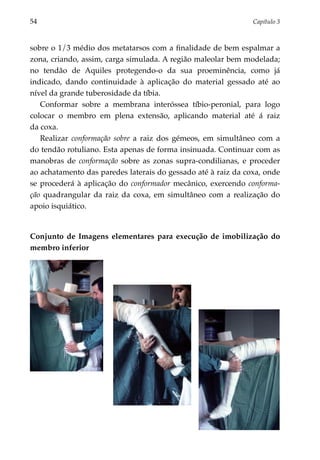 54	                                                            Capítulo 3



sobre o 1/3 médio dos metatarsos com a finalidade de bem espalmar a
zona, criando, assim, carga simulada. A região maleolar bem modelada;
no tendão de Aquiles protegendo-o da sua proeminência, como já
indicado, dando continuidade à aplicação do material gessado até ao
nível da grande tuberosidade da tíbia.
   Conformar sobre a membrana interóssea tíbio-peronial, para logo
colocar o membro em plena extensão, aplicando material até á raiz
da coxa.
   Realizar conformação sobre a raiz dos gémeos, em simultâneo com a
do tendão rotuliano. Esta apenas de forma insinuada. Continuar com as
manobras de conformação sobre as zonas supra-condilianas, e proceder
ao achatamento das paredes laterais do gessado até à raiz da coxa, onde
se procederá à aplicação do conformador mecânico, exercendo conforma­
ção quadrangular da raiz da coxa, em simultâneo com a realização do
apoio isquiático.


Conjunto de Imagens elementares para execução de imobilização do
membro inferior
 