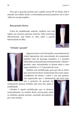 56	                                                              Capítulo 3



    Para que o gessado permita que o joelho exerça 90º de flexão, dele é
retirado um retalho desde a extremidade proximal posterior até à inter-
-linha do cavado poplíteo.



      Bota gessada clássica

   Como da imobilização anterior, também esta está
sujeita aos mesmos preceitos técnicos, linha interóssea
tíbio-peronial, cujo limite se situa sobre a grande
tuberosidade da tíbia.



      “Cilindro” gessado”

                      Algumas lesões a nível do joelho, essencialmente de
                   ordem ligamentar, não necessitando do componente
                   podálico nem de descarga isquiática, é o membro
                   submetido ao chamado (incorrectamente) de “cilindro”
                   gessado, cujas extremidades se situam sobre a zona
                   supra-maleolar e o 1/3 proximal da coxa.
                      Também esta imobilização, para que não se deslo­
                   que, necessita de eficaz conformação das zonas supra-
                   -condilianas do fémur, e sobre a raiz dos gémeos,
                   não esquecendo que o achatamento das faces late­
                   rais e posterior do gessado do
componente femoral também dão uma boa ajuda á
estabilidade.
   Cilindro é aquela imobilização que se desloca,
essencial­ ente, no sentido distal, provocando sobre
         m
os maléolos grande pressão, causando desconforto e
por vezes feridas.
 