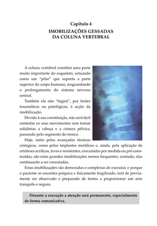 Capítulo 4
                 Imobilizações gessadas
                   da Coluna Vertebral




   A coluna vertebral constitui uma parte
muito importante do esqueleto, actuando
como um “pilar” que suporta a parte
superior do corpo humano, resguardando
o prolongamento do sistema nervoso
central.
   Também ela não “fugirá”, por lesões
traumá­ icas ou patológicas, à acção da
         t
imobilização.
   Devido à sua constituição, não será fácil
controlar os seus movimentos sem tornar
soli­ árias a cabeça e a cintura pélvica,
    d
passando pelo segmento do tronco.
   Hoje, tanto pelas avançadas técnicas
cirúr­ icas, como pelos implantes metálicos e, ainda, pela aplicação de
      g
ortóteses acrílicas, leves e resistentes, executadas por medida ou pré-cons­
truídas, são estas grandes imobilizações menos frequentes, contudo, elas
continuarão a ser executadas.
   Estas imobilizações são demoradas e complexas de executar, e porque
o paciente se encontra psíquica e fisicamente fragilizado, terá de previa­
mente ser observado e preparado de forma a proporcionar um acto
tranquilo e seguro.

      Durante a execução a atenção será permanente, especialmente
   de forma comunicativa.
 