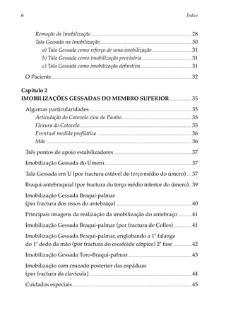 6	                                                                                                                                                                                                  Índice



                Remoção da Imobilização. ...................................................................................................................................... 28
                Tala Gessada na Imobilização........................................................................................................................... 30
                   a) Tala Gessada como reforço de uma imobilização...................................................... 31
                   b) Tala Gessada como imobilização provisória................................................................... 31
                   c) Tala Gessada como imobilização definitiva..................................................................... 31
     O Paciente............................................................................................................................................................................................ 32

Capítulo 2
IMOBILIZAÇÕES GESSADAS DO MEMBRO SUPERIOR............................... 35
     Algumas particularidades.......................................................................................................................................... 35
        Articulação do Cotovelo e/ou do Punho.............................................................................................. 35
        Flexura do Cotovelo...................................................................................................................................................... 35
        Eventual medida profilática................................................................................................................................ 36
        Mão.................................................................................................................................................................................................... 36
     Três pontos de apoio estabilizadores......................................................................................................... 37
     Imobilização Gessada do Úmero..................................................................................................................... 37
     Tala Gessada em U (por fractura estável do terço médio do úmero)........ 37
     Braqui-antebraquial (por fractura do terço médio inferior do úmero).... 39
     Imobilização Gessada Braqui-palmar
     (por fractura dos ossos do antebraço)...................................................................................................... 40
     Principais imagens da realização da imobilização do antebraço.................... 41
     Imobilização Gessada Braqui-palmar (por fractura de Colles)......................... 41
     Imobilização Gessada Braqui-palmar, englobando a 1ª falange
     do 1º dedo da mão (por fractura do escafóide cárpico) 2ª fase ........................ 42
     Imobilização Gessada Toro-Braqui-palmar...................................................................................... 43
     Imobilização com cruzado posterior das espáduas
     (por fractura da clavícula).......................................................................................................................................... 44
     Cuidados especiais................................................................................................................................................................ 45
 