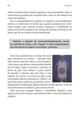 60	                                                              Capítulo 4



média é colocada sobre o frontal, seguindo as suas extremidades sobre as
zonas temporo-parie­ ais que, cruzando sobre a nuca, se vão sobrepor nas
                     t
zonas das espáduas.
   São as irregularidades do occipital, em especial a sua protuberância
externa e os tubérculos do frontal que, quando exemplarmente confor­
mados/cingidos pelo material gessado, asseguram a imobilidade da
coluna cervical. No occipital os movimentos de extensão. No frontal os de
flexão, que do seu conjunto resulta imobilização.



         Também o material de protecção/almofadamento deverá
      ser aplicado de forma a não “apagar” as ditas irregularidades,
      mas sem deixar de cumprir a sua função – protecção.



   Posto isto, procederemos ao reforço dos locais
mais vulneráveis ao esforço – colocando duas
talas: uma de cada lado, sobre as zonas espáduo/
/claviculares, que descem, antero-posteriormente,
até aos ilíacos. Junto ao pescoço é colocada em
forma de gola. Para reforçar a parte anterior
do gessado é colocada uma tala sobre a zona
superior do externo, em forma de ogiva, cujas
extremidades descem, formando os “pilares”, até
aos bordos ilíacos anteriores, garantindo, assim, a
integridade da imobilização quando retirado o retalho gástrico, sendo de
maior dimensão nas mulheres, pelos motivos óbvios.
   Claro que para conseguir eficácia e comodidade, obrigará a uma
rigorosa técnica de execução, especialmente sobre a zonas do frontal e do
occipital.
 