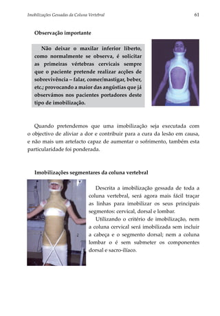 Imobilizações Gessadas da Coluna Vertebral	                                 61


   Observação importante

      Não deixar o maxilar inferior liberto,
   como normalmente se observa, é soli­ itar
                                           c
   as primeiras vértebras cervicais sempre
   que o paciente pretende realizar acções de
   sobrevivência – falar, comer/mastigar, beber,
   etc.; provocando a maior das angústias que já
   observámos nos pacientes portadores deste
   tipo de imobilização.



   Quando pretendemos que uma imobilização seja executada com
o objectivo de aliviar a dor e contribuir para a cura da lesão em causa,
e não mais um artefacto capaz de aumentar o sofrimento, também esta
particularidade foi ponderada.



   Imobilizações segmentares da coluna vertebral

                                    Descrita a imobilização gessada de toda a
                                 coluna vertebral, será agora mais fácil traçar
                                 as linhas para imobilizar os seus principais
                                 segmentos: cervical, dorsal e lombar.
                                    Utilizando o critério de imobilização, nem
                                 a coluna cervical será imobilizada sem incluir
                                 a cabeça e o segmento dorsal; nem a coluna
                                 lombar o é sem submeter os componentes
                                 dorsal e sacro-ilíaco.
 