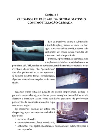 Capítulo 5
     CUIDADOS EM FASE AGUDA DE TRAUMATISMO
          COM IMOBILIZAÇÃO GESSADA




                                  São os membros quando submetidos
                               a imobilização gessada fechada em fase
                               aguda de traumatismo sujeitos a eventuais
                               embaraços de ordem neuro-vascular, de
                               menor ou maior importância.
                                  Por isso, é prioritária a organização de
                               um plano de cuidados especiais durante as
primeiras 24h/48h, tendentes a prevenir, estabilizar ou fazer regredir esses
eventuais distúrbios, não “permitindo”
que eles permaneçam ou se agravem e
se tornem noutras tantas complicações,
algumas vezes de consequências irrever­
síveis.


   Quando numa situação julgada de menor importância, poderá o
paciente, decorridas algumas horas, passar ao regime domiciliário, sendo
alertado e instruído, assim como familiares próximos, de preferência
por escrito, de eventuais alterações e que
condutas a seguir.
   Os pequenos edemas de estase não
são por regra preocupantes nem de difícil
resolução:
   •	 membro elevado;
   •	 contracções musculares isométricas;
   •	 aplicações frias (gelo), são atitudes, normal­ ente, suficientes para a
                                                   m
      sua regressão.
 
