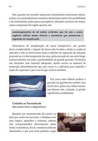 64	                                                                    Capítulo 5



   Mas quando um membro apresenta extremidades fortemente edema­
ciadas; cor acentuadamente cianótica; diminuição notável da sensibilidade
e da motricidade; pulso pouco perceptível; alterações sensíveis da tempe­
ratura comparada (da região oposta), são

      constrangimentos de tal ordem evidentes que há com a maior
      urgência utilizar meios clínicos e mecânicos que promovam a
      regressão da complicação.

   Tratando-se de complicações de causa compressiva, um quadro
desta complexidade, e depois de terem sido levadas a efeito as acções já
referidas e não se observarem sinais evidentes de regressão da situação,
proceder-se-á à descompressão da zona, pela execução de um corte longi­
tu­ inal anterior, em toda a profundidade da parede gessada. Os bordos
  d
são afastados com material adequado, dando acesso ao material de
protecção/almofadamento que, por vezes, é o suficiente para impedir a
acção de expansão e, por isso, há que cortá-lo também.


                                             Em casos mais difíceis poderá o
                                          gessado ser igualmente cortado, mas
                                          em bivalve, pelas suas linhas media­
                                          nas laterais sem, contudo, se per­ er
                                                                           d
                                          significativa estabilidade.



      Cuidados ao Traumatizado
      (das partes livres e disponíveis)

    Quando um traumatizado fica preso ao
leito por razões da sua lesão, a dinâmica dos
seus órgãos, aparelhos e sistemas, embora
não comprometidos directamente pelas
lesões traumáticas, ficam consideravelmente
diminuídos, e por esse facto poderão surgir
 