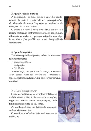 66	                                                       Capítulo 5



   2. Aparelho génito-urinário
   A imobilização no leito coloca o aparelho génito-
-urinário do paciente em risco de severas complicações,
não deixando de serem frequentes os fenómenos de
retenção urinária e as cistites.
   O ensino e o treino à micção no leito, a estimulação
urinária precoce, as contracções musculares abdominais,
hidratação cuidada, e rigorosos cuidados aos alga­
liados, são acções profilácticas a tais desagradáveis
complicações.



   3. Aparelho digestivo
   Também o aparelho digestivo sofrerá de alterações
de funcionamento:
   •	 digestões difíceis;
   •	 obstipação;
   •	 flatulência.
   A alimentação rica em fibras; hidratação adequada
assim como exercícios musculares abdominais,
poderão ser boas ajudas para um bom funcionamento
intestinal.



   4. Sistema cardiovascular
   O sistema cardiovascular perante a imobilização
também não ficará isento de eventuais alterações,
originando outras tantas complicações, pela
diminuição acentuada do seu tónus.
   As trombo-embolias e as flebites são as compli­
cações mais frequentes.
   O exercício possível no leito será uma acção
profiláctica.
 