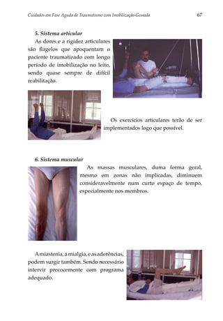 Cuidados em Fase Aguda de Traumatismo com Imobilização Gessada 	             67


   5. Sistema articular
   As dores e a rigidez articulares
são flagelos que apoquentam o
paciente traumatizado com longo
período de imobilização no leito,
sendo quase sempre de difícil
reabilitação.




                                         Os exercícios articulares terão de ser
                                       implementados logo que possível.




   6. Sistema muscular
                             As massas musculares, duma forma geral,
                          mesmo em zonas não implicadas, diminuem
                          consideravelmente num curto espaço de tempo,
                          especialmente nos membros.




   A miastenia, a mialgia, e as aderências,
podem surgir também. Sendo necessário
intervir precocemente com programa
adequado.
 