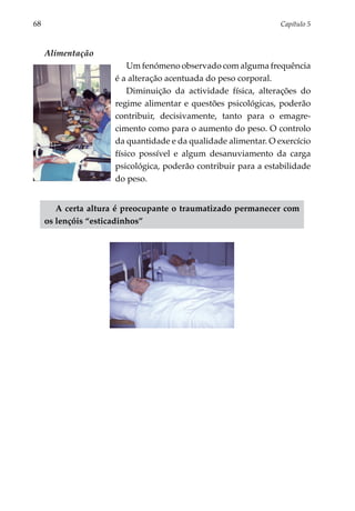 68	                                                              Capítulo 5



      Alimentação
                          Um fenómeno observado com alguma frequência
                      é a alteração acen­ uada do peso corporal.
                                        t
                          Diminuição da actividade física, alterações do
                      regime alimentar e questões psicológicas, poderão
                      contribuir, decisivamente, tanto para o emagre­
                      cimento como para o aumento do peso. O controlo
                      da quantidade e da qualidade alimentar. O exercício
                      físico possível e algum desanuviamento da carga
                      psicológica, poderão contribuir para a estabilidade
                      do peso.


         A certa altura é preocupante o traumatizado permanecer com
      os lençóis “esticadinhos”
 