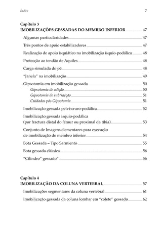 Índice 	                                                                                                                                                                          7


Capítulo 3
IMOBILIZAÇÕES GESSADAS DO MEMBRO INFERIOR................................ 47
  Algumas particularidades.......................................................................................................................................... 47
  Três pontos de apoio estabilizadores......................................................................................................... 47
  Realização de apoio isquiático na imobilização ísquio-podálica.................... 48
  Protecção ao tendão de Aquiles......................................................................................................................... 48
  Carga simulada do pé....................................................................................................................................................... 48
  “Janela” na imobilização. ............................................................................................................................................. 49
  Gipsotomia em imobilização gessada...................................................................................................... 50
     Gipsotomia de adição................................................................................................................................................... 50
     Gipsotomia de subtracção...................................................................................................................................... 51
     Cuidados pós Gipsotomia...................................................................................................................................... 51
  Imobilização gessada pelvi-cruro-podálica..................................................................................... 52
  Imobilização gessada isquio-podálica
  (por fractura distal do fémur ou proximal da tíbia). .......................................................... 53
  Conjunto de Imagens elementares para execução
  de imobilização do membro inferior.......................................................................................................... 54
  Bota Gessada – Tipo Sarmiento.......................................................................................................................... 55
  Bota gessada clássica.......................................................................................................................................................... 56
  “Cilindro” gessado”............................................................................................................................................................. 56



Capítulo 4
Imobilização da Coluna Vertebral.......................................................................... 57
  Imobilizações segmentares da coluna vertebral....................................................................... 61
  Imobilização gessada da coluna lombar em “colete” gessado........................... 62
 