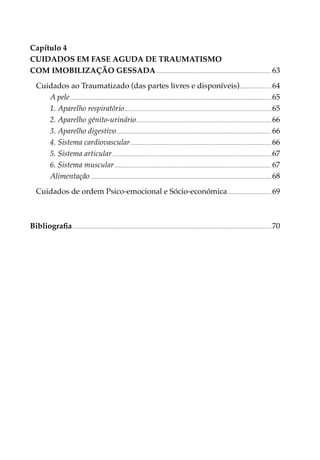 Capítulo 4
CUIDADOS EM FASE AGUDA DE TRAUMATISMO
COM IMOBILIZAÇÃO GESSADA.............................................................................................................. 63
    Cuidados ao Traumatizado (das partes livres e disponíveis).............................. 64
       A pele............................................................................................................................................................................................... 65
       1. Aparelho respiratório........................................................................................................................................... 65
       2. Aparelho génito-urinário................................................................................................................................ 66
       3. Aparelho digestivo................................................................................................................................................... 66
       4. Sistema cardiovascular...................................................................................................................................... 66
       5. Sistema articular....................................................................................................................................................... 67
       6. Sistema muscular..................................................................................................................................................... 67
       Alimentação............................................................................................................................................................................ 68
    Cuidados de ordem Psico-emocional e Sócio-económica.......................................... 69



Bibliografia............................................................................................................................................................................................. 70
 