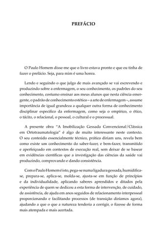 PREFÁCIO




   O Paulo Homem disse-me que o livro estava pronto e que eu tinha de
fazer o prefácio. Seja, para mim é uma honra.

   Lendo e seguindo o que julgo de mais avançado se vai escrevendo e
produzindo sobre a enfermagem, o seu conhecimento, os padrões do seu
conhecimento, costumo ensinar aos meus alunos que nesta ciência emer­
gente, o padrão de conhecimento estético – a arte de enfermagem –, assume
importância de igual grandeza a qualquer outra forma de conhecimento
disciplinar especifico da enfermagem, como seja o empírico, o ético,
o tácito, o relacional, o pessoal, o cultural e o processual.

   A presente obra “A Imobilização Gessada Convencional/Clássica
em Ortotraumatologia” é algo de muito interessante neste contexto.
O seu conteúdo essencialmente técnico, prático diriam uns, revela bem
como existe um conhecimento do saber-fazer, e bem-fazer, transmitido
e aperfeiçoado em contextos de execução real, sem deixar de se basear
em evidências científicas que a investigação das ciências da saúde vai
produzindo, comprovando e dando consistência.

   Com o Paulo Homem é isto, pega-se numa ligadura gessada, humidifica-
se, prepara-se, aplica-se, molda-se, ajusta-se em função de princípios
e da individualidade, aplicando saberes aprendidos e ditados pela
experiência de quem se dedicou a esta forma de intervenção, de cuidado,
de assistência, de ajuda em anos seguidos de relacionamento interpessoal
proporcionando e facilitando processos (de transição diríamos agora),
ajudando a que o que a natureza tenderia a corrigir, o fizesse de forma
mais atempada e mais acertada.
 