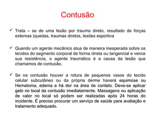 Contusão
 Trata – se de uma lesão por trauma direto, resultado de forças
externas (quedas, traumas diretos, lesões esportiva
 Quando um agente mecânico atua de maneira inesperada sobre os
tecidos do segmento corporal de forma direta ou tangencial e vence
sua resistência, o agente traumático é a causa da lesão que
chamamos de contusão.
 Se na contusão houver a rotura de pequenos vasos do tecido
celular subcutâneo ou da própria derme haverá equimose ouequimose ou
Hematoma, edema e há dor na área de contato. Deve-se aplicarHematoma, edema e há dor na área de contato. Deve-se aplicar
gelo no local da contusão imediatamente. Massagens ou aplicaçãogelo no local da contusão imediatamente. Massagens ou aplicação
de calor no local só podem ser realizadas após 24 horas dode calor no local só podem ser realizadas após 24 horas do
incidente. É preciso procurar um serviço de saúde para avaliação eincidente. É preciso procurar um serviço de saúde para avaliação e
tratamento adequado.tratamento adequado.
 