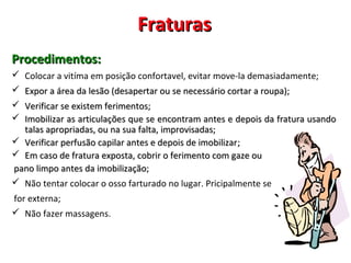 FraturasFraturas
Procedimentos:Procedimentos:
 Colocar a vitíma em posição confortavel, evitar move-la demasiadamente;
 ExporExpor a área da lesão (desapertar ou se necessário cortar a roupa);a área da lesão (desapertar ou se necessário cortar a roupa);
 Verificar se existem ferimentos;Verificar se existem ferimentos;
 IImobilizar as articulações que se encontram antes e depois da fratura usandomobilizar as articulações que se encontram antes e depois da fratura usando
talas apropriadas, ou na sua falta, improvisadas;talas apropriadas, ou na sua falta, improvisadas;
 Verificar perfusão capilar antes e depois de imobilizarVerificar perfusão capilar antes e depois de imobilizar;;
 Em caso de fratura exposta, cobrir o ferimento com gaze ouEm caso de fratura exposta, cobrir o ferimento com gaze ou
pano limpo antes da imobilização;pano limpo antes da imobilização;
 Não tentar colocar o osso farturado no lugar. Pricipalmente se
for externa;
 Não fazer massagens.
 