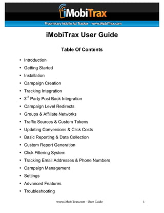  




	
  

                 iMobiTrax User Guide

                        Table Of Contents

• Introduction
• Getting Started
• Installation
• Campaign Creation
• Tracking Integration
• 3rd Party Post Back Integration
• Campaign Level Redirects
• Groups & Affiliate Networks
• Traffic Sources & Custom Tokens
• Updating Conversions & Click Costs
• Basic Reporting & Data Collection
• Custom Report Generation
• Click Filtering System
• Tracking Email Addresses & Phone Numbers
• Campaign Management
• Settings
• Advanced Features
• Troubleshooting

                    www.iMobiTrax.com	
  -­‐	
  User	
  Guide	
     1	
  
 