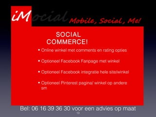 13
Presentatie Webdevelopment
Services
Bel: 06 16 39 36 30 voor een advies op maat
SOCIAL
COMMERCE!
• Online winkel met comments en rating opties
• Optioneel Facebook Fanpage met winkel
• Optioneel Facebook integratie hele site/winkel
• Optioneel Pinterest pagina/ winkel op andere
sm
 