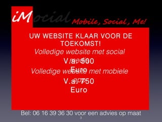 3
Presentatie Webdevelopment
Services
Bel: 06 16 39 36 30 voor een advies op maat
UW WEBSITE KLAAR VOOR DE
TOEKOMST!
Volledige website met social
media
Volledige website met mobiele
app
V.a. 500
Euro
V.a. 750
Euro
 