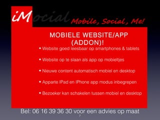 7
Presentatie Webdevelopment
Services
Bel: 06 16 39 36 30 voor een advies op maat
MOBIELE WEBSITE/APP
(ADDON)!
• Website goed leesbaar op smartphones & tablets
• Website op te slaan als app op mobieltjes
• Nieuwe content automatisch mobiel en desktop
• Apparte IPad en IPhone app modus inbegrepen
• Bezoeker kan schakelen tussen mobiel en desktop
 