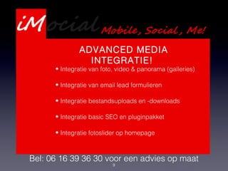 9
Presentatie Webdevelopment
Services
Bel: 06 16 39 36 30 voor een advies op maat
ADVANCED MEDIA
INTEGRATIE!
• Integratie van foto, video & panorama (galleries)
• Integratie van email lead formulieren
• Integratie bestandsuploads en -downloads
• Integratie basic SEO en pluginpakket
• Integratie fotoslider op homepage
 