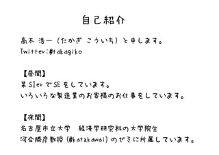自己紹介
高木 浩一（たかぎ こういち）と申します。
Twitter:@takagiko


【昼間】
某 SIer で SE をしています。
いろいろな製造業のお客様のお仕事をしています。


【夜間】
名古屋市立大学　経済学研究科の大学院生
河合勝彦教授 (@katzkawai) のゼミに所属しています。
 