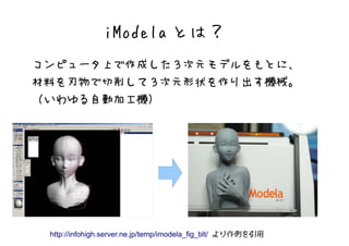 iModela とは？
コンピュータ上で作成した３次元モデルをもとに、
材料を刃物で切削して３次元形状を作り出す機械。
（いわゆる自動加工機）




 http://infohigh.server.ne.jp/temp/imodela_fig_blt/ より作例を引用
 