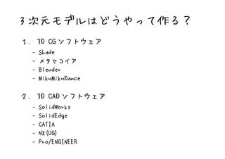 3 次元モデルはどうやって作る？
１． 3D CG ソフトウェア
  –   Shade
  –   メタセコイア
  –   Blender
  –   MikuMikuDance

２． 3D CAD ソフトウェア
  –   SolidWorks
  –   SolidEdge
  –   CATIA
  –   NX(UG)
  –   Pro/ENGINEER
 