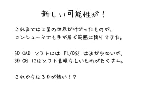 新しい可能性が！
これまでは工業の世界だけだったものが、
コンシューマでも手が届く範囲に降りてきた。


3D CAD ソフトには FL/OSS はまだ少ないが、
3D CG にはソフト素晴らしいものがたくさん。


これからは３ D が熱い！？
 