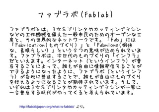 ファブラボ (Fablab)
ファブラボとは、 3 次元プリンタやカッティングマシン
などの工作機械を備えた一般市民のためのオープンな工
房と、その世界的なネットワークです。「 Fab 」には
「 Fabrication( ものづくり）」と「 Fabulous( 愉快
な、素晴らしい）」という２つの意味が込められていま
す。ファブラボは、次世代のものづくりの「インフラ」
だといえます。インターネット（というインフラ）が普
及することによって、誰もが自由に情報発信することが
できるようになったように、ファブラボ（というインフ
ラ）が各地に普及することで、誰もが自由にものづくり
を行えるようになることが期待されています。そして、
いずれは 3 次元プリンタやカッティングマシンが一家に
一台普及する時代がやってくると考えられています。

  http://fablabjapan.org/what-is-fablab/ より。
 