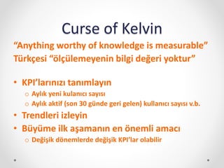 Curse of Kelvin
“Anything worthy of knowledge is measurable”
Türkçesi “ölçülemeyenin bilgi değeri yoktur”
• KPI’larınızı tanımlayın
o Aylık yeni kulanıcı sayısı
o Aylık aktif (son 30 günde geri gelen) kullanıcı sayısı v.b.
• Trendleri izleyin
• Büyüme ilk aşamanın en önemli amacı
o Değişik dönemlerde değişik KPI’lar olabilir
 