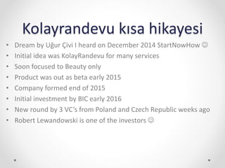 Kolayrandevu kısa hikayesi
• Dream by Uğur Çivi I heard on December 2014 StartNowHow 
• Initial idea was KolayRandevu for many services
• Soon focused to Beauty only
• Product was out as beta early 2015
• Company formed end of 2015
• Initial investment by BIC early 2016
• New round by 3 VC’s from Poland and Czech Republic weeks ago
• Robert Lewandowski is one of the investors 
 