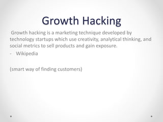 Growth Hacking
Growth hacking is a marketing technique developed by
technology startups which use creativity, analytical thinking, and
social metrics to sell products and gain exposure.
- Wikipedia
(smart way of finding customers)
 