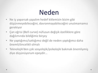Neden
• Ne iş yaparsak yapalım hedef kitlemizin bizim gibi
düşünmeyebileceğini, davranmayabileceğini unutmamamız
gerekiyor
• Çan eğrisi (Bell curve) nüfusun değişik özelliklere göre
dağılımında bildiğimiz birşey
• Ne yaptığımız/sattığımız değil de neden yaptığımız daha
önemli/öncelikli olmalı
• Teknolojik’den çok sosyolojik/psikolojik bakmak önemliymiş
diye düşünüyorum epeydir…
 