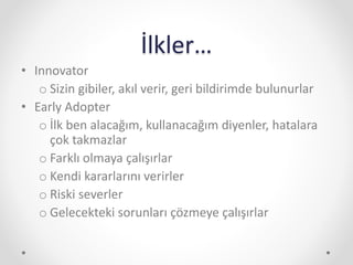 İlkler…
• Innovator
o Sizin gibiler, akıl verir, geri bildirimde bulunurlar
• Early Adopter
o İlk ben alacağım, kullanacağım diyenler, hatalara
çok takmazlar
o Farklı olmaya çalışırlar
o Kendi kararlarını verirler
o Riski severler
o Gelecekteki sorunları çözmeye çalışırlar
 