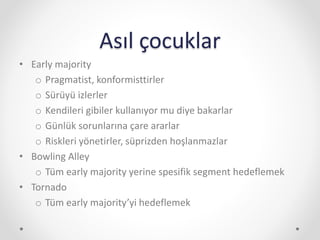 Asıl çocuklar
• Early majority
o Pragmatist, konformisttirler
o Sürüyü izlerler
o Kendileri gibiler kullanıyor mu diye bakarlar
o Günlük sorunlarına çare ararlar
o Riskleri yönetirler, süprizden hoşlanmazlar
• Bowling Alley
o Tüm early majority yerine spesifik segment hedeflemek
• Tornado
o Tüm early majority’yi hedeflemek
 