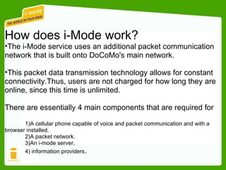 How does i-Mode work? The i-Mode service uses an additional packet communication  network that is built onto DoCoMo's main network. This packet data transmission technology allows for constant  connectivity.Thus, users are not charged for how long they are  online, since this time is unlimited. There are essentially 4 main components that are required for  the i-Mode service. 1)A cellular phone capable of voice and packet communication and with a  browser installed. 2)A packet network. 3)An i-mode server. 4) information providers . 