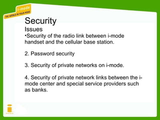Security Issues Security of the radio link between i-mode handset and the cellular base station. 2. Password security 3. Security of private networks on i-mode. 4. Security of private network links between the i-mode center and special service providers such as banks. 