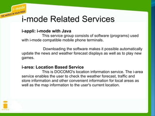 i-mode Related Services i-appli: i-mode with Java This service group consists of software (programs) used with i-mode compatible mobile phone terminals.  Downloading the software makes it possible automatically update the news and weather forecast displays as well as to play new games. i-area: Location Based Service This is DOCOMO's location information service. The i-area service enables the user to check the weather forecast, traffic and store information and other convenient information for local areas as well as the map information to the user's current location. 