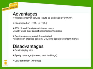 Advantages Wireless internet service (could be deployed over WAP) Sites based on HTML (cHTML) 60% of world’s wireless internet users Usually used over packet switched connections Services user-oriented, fun-oriented Anyone can produce content, DoCoMo operates content menus Disadvantages Small display size Spotty coverage (tunnels, near buildings) Low bandwidth (wireless) 