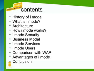 contents History of i mode What is i mode? Architecture How i mode works? i mode Security Business Model i mode Services i mode Users Comparison with WAP Advantages of i mode Conclusion 