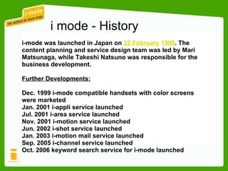 i mode - History i-mode was launched in Japan on  22 February   1999 . The content planning and service design team was led by Mari Matsunaga, while Takeshi Natsuno was responsible for the business development. Further Developments: Dec. 1999 i-mode compatible handsets with color screens were marketed  Jan. 2001 i-appli service launched  Jul. 2001 i-area service launched Nov. 2001 i-motion service launched Jun. 2002 i-shot service launched  Jan. 2003 i-motion mail service launched Sep. 2005 i-channel service launched Oct. 2006 keyword search service for i-mode launched 