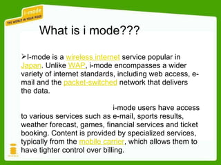 I-mode is a  wireless internet  service popular in  Japan . Unlike  WAP , i-mode encompasses a wider variety of internet standards, including web access, e-mail and the  packet-switched  network that delivers the data. i-mode users have access to various services such as e-mail, sports results, weather forecast, games, financial services and ticket booking. Content is provided by specialized services, typically from the  mobile carrier , which allows them to have tighter control over billing.  What is i mode??? 