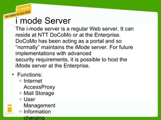 i mode Server The i-mode server is a regular Web server. It can reside at NTT DoCoMo or at the Enterprise. DoCoMo has been acting as a portal and so “normally” maintains the iMode server. For future implementations with advanced security requirements, it is possible to host the iMode server at the Enterprise. Functions: Internet  AccessProxy Mail Storage User  Management Information charging 